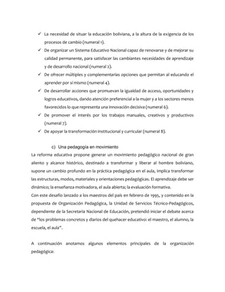  La necesidad de situar la educación boliviana, a la altura de la exigencia de los
procesos de cambio (numeral 1).
 De organizar un Sistema Educativo Nacional capaz de renovarse y de mejorar su
calidad permanente, para satisfacer las cambiantes necesidades de aprendizaje
y de desarrollo nacional (numeral 2).
 De ofrecer múltiples y complementarias opciones que permitan al educando el
aprender por sí mismo (numeral 4).
 De desarrollar acciones que promuevan la igualdad de acceso, oportunidades y
logros educativos, dando atención preferencial a la mujer y a los sectores menos
favorecidos lo que representa una innovación decisiva (numeral 6).
 De promover el interés por los trabajos manuales, creativos y productivos
(numeral 7).
 De apoyar la transformación institucional y curricular (numeral 8).
c) Una pedagogía en movimiento
La reforma educativa propone generar un movimiento pedagógico nacional de gran
aliento y alcance histórico, destinado a transformar y liberar al hombre boliviano,
supone un cambio profundo en la práctica pedagógica en el aula, implica transformar
las estructuras, modos, materiales y orientaciones pedagógicas. El aprendizaje debe ser
dinámico; la enseñanza motivadora, el aula abierta; la evaluación formativa.
Con este desafío lanzado a los maestros del país en febrero de 1995, y contenido en la
propuesta de Organización Pedagógica, la Unidad de Servicios Técnico-Pedagógicos,
dependiente de la Secretaria Nacional de Educación, pretendió iniciar el debate acerca
de “los problemas concretos y diarios del quehacer educativo: el maestro, el alumno, la
escuela, el aula”.
A continuación anotamos algunos elementos principales de la organización
pedagógica:
 