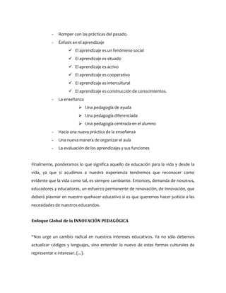 - Romper con las prácticas del pasado.
- Énfasis en el aprendizaje
 El aprendizaje es un fenómeno social
 El aprendizaje es situado
 El aprendizaje es activo
 El aprendizaje es cooperativo
 El aprendizaje es intercultural
 El aprendizaje es construcción de conocimientos.
- La enseñanza
 Una pedagogía de ayuda
 Una pedagogía diferenciada
 Una pedagogía centrada en el alumno
- Hacia una nueva práctica de la enseñanza
- Una nueva manera de organizar el aula
- La evaluación de los aprendizajes y sus funciones
Finalmente, ponderamos lo que significa aquello de educación para la vida y desde la
vida, ya que si acudimos a nuestra experiencia tendremos que reconocer como
evidente que la vida como tal, es siempre cambiante. Entonces, demanda de nosotros,
educadores y educadoras, un esfuerzo permanente de renovación, de innovación, que
deberá plasmar en nuestro quehacer educativo si es que queremos hacer justicia a las
necesidades de nuestros educandos.
Enfoque Global de la INNOVACIÓN PEDAGÓGICA
“Nos urge un cambio radical en nuestros intereses educativos. Ya no sólo debemos
actualizar códigos y lenguajes, sino entender lo nuevo de estas formas culturales de
representar e interesar. (...).
 