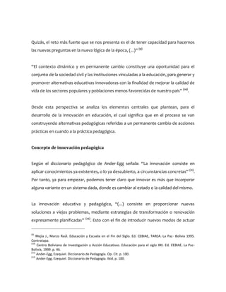 Quizás, el reto más fuerte que se nos presenta es el de tener capacidad para hacernos
las nuevas preguntas en la nueva lógica de la época, (...)” (9)
“El contexto dinámico y en permanente cambio constituye una oportunidad para el
conjunto de la sociedad civil y las instituciones vinculadas a la educación, para generar y
promover alternativas educativas innovadoras con la finalidad de mejorar la calidad de
vida de los sectores populares y poblaciones menos favorecidas de nuestro país” (10)
.
Desde esta perspectiva se analiza los elementos centrales que plantean, para el
desarrollo de la innovación en educación, el cual significa que en el proceso se van
construyendo alternativas pedagógicas referidas a un permanente cambio de acciones
prácticas en cuando a la práctica pedagógica.
Concepto de innovación pedagógica
Según el diccionario pedagógico de Ander-Egg señala: “La innovación consiste en
aplicar conocimientos ya existentes, o lo ya descubierto, a circunstancias concretas” (11)
.
Por tanto, ya para empezar, podemos tener claro que innovar es más que incorporar
alguna variante en un sistema dada, donde es cambiar al estado o la calidad del mismo.
La innovación educativa y pedagógica, “(...) consiste en proporcionar nuevas
soluciones a viejos problemas, mediante estrategias de transformación o renovación
expresamente planificadas” (12)
. Esto con el fin de introducir nuevos modos de actuar
(9)
Mejía J., Marco Raúl. Educación y Escuela en el Fin del Siglo. Ed. CEBIAE, TAREA. La Paz- Bolivia 1995.
Contratapa.
(10)
Centro Boliviano de Investigación y Acción Educativas. Educación para el siglo XXI. Ed. CEBIAE. La Paz-
Bolivia, 1999. p. 46.
(11)
Ander-Egg, Ezequiel. Diccionario de Pedagogía. Op. Cit. p. 100.
(12)
Ander-Egg, Ezequiel. Diccionario de Pedagogía. Ibid. p. 100.
 