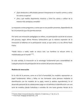  ¿Qué obstáculos o dificultades parecen interponerse en nuestro camino y cómo
los vamos a superar?
 ¿De q qué medios disponemos nosotros y cómo los vamos a utilizar de la
manera más ventajosa y rentable?
La respuesta a estas preguntas y a otras que se nos pueden presentar, dependiendo de
las circunstancias que nos permita avanzar.
Por tanto una innovación pedagógica se refiere, a la participación social de los actores
del proceso; según afirma Moreno Santacoloma que la máxima expresión de la
innovación la hallamos en la participación social, ya que como a su vez afirma Paulo
Friere:
“Nadie educa a nadie; nadie se educa solo. Los hombres se educan entre sí,
mediatizados por el mundo” (14)
.
En este sentido, la innovación es la estrategia fundamental para sostenibilidad de
cualquier proyecto de participación de los actores del proceso educativo.
Modelos de innovación
En la vida de la persona, como en el de la humanidad, los modelos representan un
papel fundamental. Niños y Niñas se van formando coma persona mediante la
identificación con los modelos de su papá, mamá (a adultos equivalentes), En el
desarrollo personal de los adolescentes juega un rol definitivo la identificación con una
serie de modelos (desde futbolistas o estrellas de cine hasta grandes héroes de la
(13)
Puente, Rafael. Innovación Educativa, módulo 8. cf. Huberman, p. 7. Op. Cit. p. 51.
(14)
Friere Paulo. Pedagogía del Oprimido. p. 90.
 