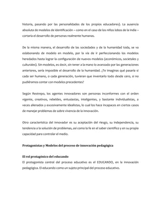 historia, pasando por las personalidades de los propios educadores). La ausencia
absoluta de modelos de identificación – como en el caso de los niños lobos de la India –
cortaría el desarrollo de personas realmente humanas.
De la misma manera, el desarrollo de las sociedades y de la humanidad toda, se va
eslabonando de modelo en modelo, por la vía de ir perfeccionando los modelos
heredados hasta lograr la configuración de nuevos modelos (económicos, societales y
culturales). Sin modelos, es decir, sin tener a la mano lo avanzado por las generaciones
anteriores, sería imposible el desarrollo de la humanidad. ¿Te imaginas qué pasaría si
cada ser humano, o cada generación, tuvieran que inventarlo todo desde cero, si no
pudiéramos contar con modelos precedentes?
Según Restrepo, los agentes innovadores son personas inconformes con el orden
vigente, creativos, rebeldes, entusiastas, inteligentes, y bastante individualistas, a
veces alienados y excesivamente idealistas, lo cual los hace incapaces en ciertos casos
de manejar problemas de sobre vivencia de la innovación.
Otro característica del innovador es su aceptación del riesgo, su independencia, su
tendencia a la solución de problemas, así como la fe en el saber científico y en su propia
capacidad para controlar el medio.
Protagonistas y Modelos del proceso de innovación pedagógica
El rol protagónico del educando
El protagonista central del proceso educativo es el EDUCANDO, en la innovación
pedagógica. El educando como un sujeto principal del proceso educativo.
 
