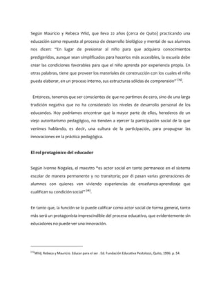 Según Mauricio y Rebeca Wild, que lleva 22 años (cerca de Quito) practicando una
educación como repuesta al proceso de desarrollo biológico y mental de sus alumnos
nos dicen: “En lugar de presionar al niño para que adquiera conocimientos
predigeridos, aunque sean simplificados para hacerlos más accesibles, la escuela debe
crear las condiciones favorables para que el niño aprenda por experiencia propia. En
otras palabras, tiene que proveer los materiales de construcción con los cuales el niño
pueda elaborar, en un proceso interno, sus estructuras sólidas de comprensión” (15)
.
Entonces, tenemos que ser conscientes de que no partimos de cero, sino de una larga
tradición negativa que no ha considerado los niveles de desarrollo personal de los
educandos. Hoy podríamos encontrar que la mayor parte de ellos, herederos de un
viejo autoritarismo pedagógico, no tienden a ejercer la participación social de la que
venimos hablando, es decir, una cultura de la participación, para propugnar las
innovaciones en la práctica pedagógica.
El rol protagónico del educador
Según Ivonne Nogales, el maestro “es actor social en tanto permanece en el sistema
escolar de manera permanente y no transitoria; por él pasan varias generaciones de
alumnos con quienes van viviendo experiencias de enseñanza-aprendizaje que
cualifican su condición social” (16)
.
En tanto que, la función se lo puede calificar como actor social de forma general, tanto
más será un protagonista imprescindible del proceso educativo, que evidentemente sin
educadores no puede ver una innovación.
(15)
Wild, Rebeca y Mauricio. Educar para el ser . Ed. Fundación Educativa Pestalozzi, Quito, 1996. p. 54.
 