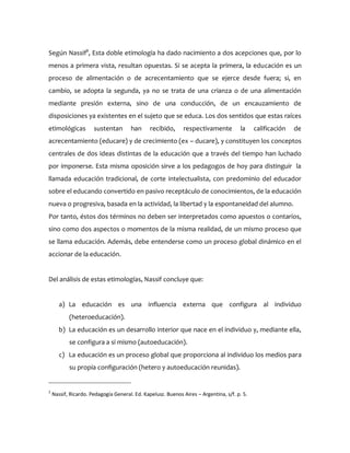 Según Nassif2
, Esta doble etimología ha dado nacimiento a dos acepciones que, por lo
menos a primera vista, resultan opuestas. Si se acepta la primera, la educación es un
proceso de alimentación o de acrecentamiento que se ejerce desde fuera; si, en
cambio, se adopta la segunda, ya no se trata de una crianza o de una alimentación
mediante presión externa, sino de una conducción, de un encauzamiento de
disposiciones ya existentes en el sujeto que se educa. Los dos sentidos que estas raíces
etimológicas sustentan han recibido, respectivamente la calificación de
acrecentamiento (educare) y de crecimiento (ex – ducare), y constituyen los conceptos
centrales de dos ideas distintas de la educación que a través del tiempo han luchado
por imponerse. Esta misma oposición sirve a los pedagogos de hoy para distinguir la
llamada educación tradicional, de corte intelectualista, con predominio del educador
sobre el educando convertido en pasivo receptáculo de conocimientos, de la educación
nueva o progresiva, basada en la actividad, la libertad y la espontaneidad del alumno.
Por tanto, éstos dos términos no deben ser interpretados como apuestos o contarios,
sino como dos aspectos o momentos de la misma realidad, de un mismo proceso que
se llama educación. Además, debe entenderse como un proceso global dinámico en el
accionar de la educación.
Del análisis de estas etimologías, Nassif concluye que:
a) La educación es una influencia externa que configura al individuo
(heteroeducación).
b) La educación es un desarrollo interior que nace en el individuo y, mediante ella,
se configura a sí mismo (autoeducación).
c) La educación es un proceso global que proporciona al individuo los medios para
su propia configuración (hetero y autoeducación reunidas).
2
Nassif, Ricardo. Pedagogía General. Ed. Kapelusz. Buenos Aires – Argentina, s/f. p. 5.
 