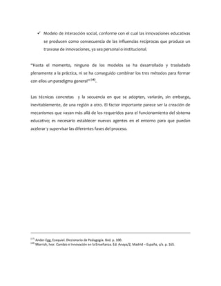  Modelo de interacción social, conforme con el cual las innovaciones educativas
se producen como consecuencia de las influencias recíprocas que produce un
trasvase de innovaciones, ya sea personal o institucional.
“Hasta el momento, ninguno de los modelos se ha desarrollado y trasladado
plenamente a la práctica, ni se ha conseguido combinar los tres métodos para formar
con ellos un paradigma general” (18)
.
Las técnicas concretas y la secuencia en que se adopten, variarán, sin embargo,
inevitablemente, de una región a otro. El factor importante parece ser la creación de
mecanismos que vayan más allá de los requeridos para el funcionamiento del sistema
educativo; es necesario establecer nuevos agentes en el entorno para que puedan
acelerar y supervisar las diferentes fases del proceso.
(17)
Ander-Egg, Ezequiel. Diccionario de Pedagogía. Ibid. p. 100.
(18)
Morrish, Ivor. Cambio e Innovación en la Enseñanza. Ed. Anaya/2, Madrid – España, s/a. p. 165.
 