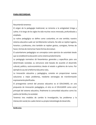 PARA RECORDAR:
Resumiendo tenemos:
El origen de la pedagogía tradicional, se remonta a la antigüedad Griega y
Latina. A lo largo de los siglos ha sido muchas veces renovado, profundizado y
ampliado.
La rutina pedagógica se define como costumbre, en ese sentido; nuestro
sistema educativo suele ser terriblemente rutinario. No sólo se repiten lugares,
horarios y profesores, sino también se repiten gestos, consignas, formas de
hacer, formas de memorizar hasta formas de evaluar.
El autoritarismo pedagógico se conceptúa como ejercicio de autoridad desde
que se estableció la educación como sistema predominante.
La pedagogía normativa dá lineamientos generales y específicos para una
determinada sociedad, su estructura está basada de acuerdo al desarrollo
cultural, político, socio-económico; desde el estado o gobierno de turno. Por
ejemplo la Ley de la Reforma Educativa 1565.
La innovación educativa y pedagógica, consiste en proporcionar nuevas
soluciones a viejos problemas, mediante estrategias de transformación
expresamente planificadas.
El protagonista central del proceso educativo es el EDUCANDO, en una
propuesta de innovación pedagógica, el otro es el EDUCADOR como actor
principal del sistema educativo, finalmente la comunidad educativa como los
padres de familia y la sociedad.
Tenemos tres modelos de cambio la investigación, los problemas y la
interacción social; los cuales tienen su propia metodología de desarrollo.
Reflexión
 