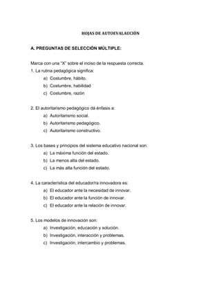 HOJAS DE AUTOEVALAUCIÓN
A. PREGUNTAS DE SELECCIÓN MÚLTIPLE:
Marca con una “X” sobre el inciso de la respuesta correcta.
1. La rutina pedagógica significa:
a) Costumbre, hábito.
b) Costumbre, habilidad
c) Costumbre, razón
2. El autoritarismo pedagógico dá énfasis a:
a) Autoritarismo social.
b) Autoritarismo pedagógico.
c) Autoritarismo constructivo.
3. Los bases y principios del sistema educativo nacional son:
a) La máxima función del estado.
b) La menos alta del estado.
c) La más alta función del estado.
4. La característica del educador/ra innovadora es:
a) El educador ante la necesidad de innovar.
b) El educador ante la función de innovar.
c) El educador ante la relación de innovar.
5. Los modelos de innovación son:
a) Investigación, educación y solución.
b) Investigación, interacción y problemas.
c) Investigación, intercambio y problemas.
 