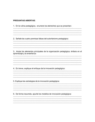 PREGUNTAS ABIERTAS:
1. En la rutina pedagógica, enumere los elementos que se presentan:
....................................................................................................................................
....................................................................................................................................
....................................................................................................................................
....................................................................................................................................
2. Señale las cuatro premisas falsas del autoritarismo pedagógico:
....................................................................................................................................
....................................................................................................................................
....................................................................................................................................
....................................................................................................................................
3. Anote los elementos principales de la organización pedagógica, énfasis en el
aprendizaje y la enseñanza:
....................................................................................................................................
....................................................................................................................................
....................................................................................................................................
....................................................................................................................................
....................................................................................................................................
4. En breve, explique el enfoque de la innovación pedagógica:
....................................................................................................................................
....................................................................................................................................
....................................................................................................................................
....................................................................................................................................
5. Explique las estrategias de la innovación pedagógica:
....................................................................................................................................
....................................................................................................................................
....................................................................................................................................
....................................................................................................................................
6. De forma resumida, apunte los modelos de innovación pedagógica:
....................................................................................................................................
....................................................................................................................................
....................................................................................................................................
....................................................................................................................................
 