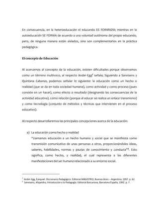 En consecuencia, en la heteroeducación el educando ES FORMADO; mientras en la
autoeducación SE FORMA de acuerdo a una voluntad autónoma del propio educando,
pero, de ninguna manera están aislados, sino son complementarios en la práctica
pedagógica.
El concepto de Educación
Al acercarnos al concepto de la educación, existen dificultades porque observamos
como un término multívoco, al respecto Ander-Egg3
señala; Siguiendo a Sanvisens y
Quintana Cabanas, podemos señalar lo siguiente: la educación como un hecho o
realidad (que se da en toda sociedad humana), como actividad y como proceso (pues
consiste en un hacer), como efecto o resultado (designando las consecuencias de la
actividad educativa), como relación (porque al educar se realiza un enlace transmisivo)
y como tecnología (conjunto de métodos y técnicas que intervienen en el proceso
educativo).
Al respecto desarrollaremos las principales concepciones acerca de la educación:
a) La educación como hecho y realidad
“Llamamos educación a un hecho humano y social que se manifiesta como
transmisión comunicativa de unas personas a otras, proporcionándoles ideas,
saberes, habilidades, normas y pautas de conocimiento y conducta”4
. Esto
significa, como hecho, y realidad, el cual representa a las diferentes
manifestaciones del ser humano relacionado a su entorno social.
3
Ander-Egg, Ezequiel. Diccionario Pedagógico. Editorial MAGISTRIO, Buenos Aires – Argentina, 1997. p. 62.
4
Sanvisens, Alejandro, Introducción a la Pedagogía. Editorial Barcanova, Barcelona España, 1992. p. 7.
 