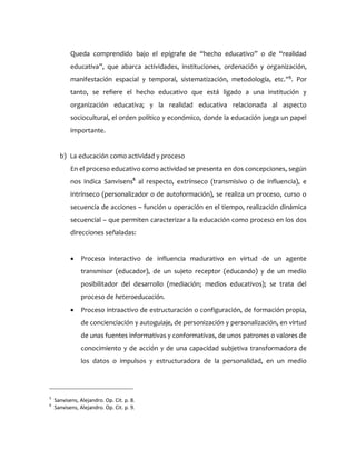 Queda comprendido bajo el epígrafe de “hecho educativo” o de “realidad
educativa”, que abarca actividades, instituciones, ordenación y organización,
manifestación espacial y temporal, sistematización, metodología, etc.”5
. Por
tanto, se refiere el hecho educativo que está ligado a una institución y
organización educativa; y la realidad educativa relacionada al aspecto
sociocultural, el orden político y económico, donde la educación juega un papel
importante.
b) La educación como actividad y proceso
En el proceso educativo como actividad se presenta en dos concepciones, según
nos indica Sanvisens6
al respecto, extrínseco (transmisivo o de influencia), e
intrínseco (personalizador o de autoformación), se realiza un proceso, curso o
secuencia de acciones – función u operación en el tiempo, realización dinámica
secuencial – que permiten caracterizar a la educación como proceso en los dos
direcciones señaladas:
 Proceso interactivo de influencia madurativo en virtud de un agente
transmisor (educador), de un sujeto receptor (educando) y de un medio
posibilitador del desarrollo (mediación; medios educativos); se trata del
proceso de heteroeducación.
 Proceso intraactivo de estructuración o configuración, de formación propia,
de concienciación y autoguiaje, de personización y personalización, en virtud
de unas fuentes informativas y conformativas, de unos patrones o valores de
conocimiento y de acción y de una capacidad subjetiva transformadora de
los datos o impulsos y estructuradora de la personalidad, en un medio
5
Sanvisens, Alejandro. Op. Cit. p. 8.
6
Sanvisens, Alejandro. Op. Cit. p. 9.
 