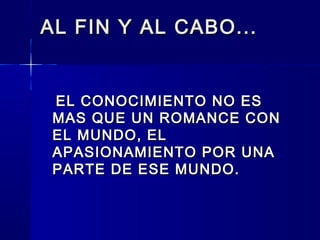 AL FIN Y AL CABO...AL FIN Y AL CABO...
EL CONOCIMIENTO NO ESEL CONOCIMIENTO NO ES
MAS QUE UN ROMANCE CONMAS QUE UN ROMANCE CON
EL MUNDO, ELEL MUNDO, EL
APASIONAMIENTO POR UNAAPASIONAMIENTO POR UNA
PARTE DE ESE MUNDO.PARTE DE ESE MUNDO.
  
 