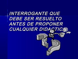 INTERROGANTE QUEINTERROGANTE QUE
DEBE SER RESUELTODEBE SER RESUELTO
ANTES DE PROPONERANTES DE PROPONER
CUALQUIER DIDACTICA.CUALQUIER DIDACTICA.
 