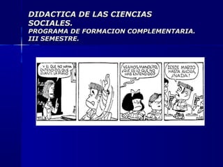 DIDACTICA DE LAS CIENCIASDIDACTICA DE LAS CIENCIAS
SOCIALES.SOCIALES.
PROGRAMA DE FORMACION COMPLEMENTARIA.PROGRAMA DE FORMACION COMPLEMENTARIA.
III SEMESTRE.III SEMESTRE.
 