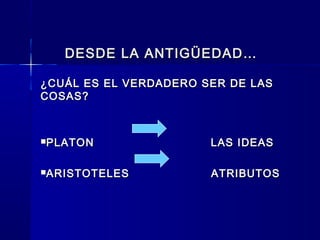DESDE LA ANTIGÜEDAD…DESDE LA ANTIGÜEDAD…
¿CUÁL ES EL VERDADERO SER DE LAS¿CUÁL ES EL VERDADERO SER DE LAS
COSAS?COSAS?
PLATON LAS IDEASPLATON LAS IDEAS
ARISTOTELES ATRIBUTOSARISTOTELES ATRIBUTOS
 