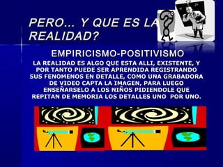 PERO… Y QUE ES LAPERO… Y QUE ES LA
REALIDAD?REALIDAD?
EMPIRICISMO-POSITIVISMOEMPIRICISMO-POSITIVISMO
LA REALIDAD ES ALGO QUE ESTA ALLI, EXISTENTE, YLA REALIDAD ES ALGO QUE ESTA ALLI, EXISTENTE, Y
POR TANTO PUEDE SER APRENDIDA REGISTRANDOPOR TANTO PUEDE SER APRENDIDA REGISTRANDO
SUS FENOMENOS EN DETALLE, COMO UNA GRABADORASUS FENOMENOS EN DETALLE, COMO UNA GRABADORA
DE VIDEO CAPTA LA IMAGEN, PARA LUEGODE VIDEO CAPTA LA IMAGEN, PARA LUEGO
ENSEÑARSELO A LOS NIÑOS PIDIENDOLE QUEENSEÑARSELO A LOS NIÑOS PIDIENDOLE QUE
REPITAN DE MEMORIA LOS DETALLES UNO POR UNO.REPITAN DE MEMORIA LOS DETALLES UNO POR UNO.
 