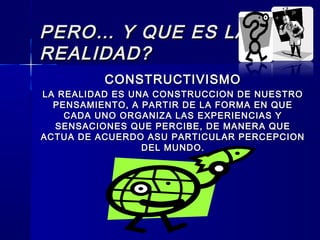 PERO… Y QUE ES LAPERO… Y QUE ES LA
REALIDAD?REALIDAD?
CONSTRUCTIVISMOCONSTRUCTIVISMO
LA REALIDAD ES UNA CONSTRUCCION DE NUESTROLA REALIDAD ES UNA CONSTRUCCION DE NUESTRO
PENSAMIENTO, A PARTIR DE LA FORMA EN QUEPENSAMIENTO, A PARTIR DE LA FORMA EN QUE
CADA UNO ORGANIZA LAS EXPERIENCIAS YCADA UNO ORGANIZA LAS EXPERIENCIAS Y
SENSACIONES QUE PERCIBE, DE MANERA QUESENSACIONES QUE PERCIBE, DE MANERA QUE
ACTUA DE ACUERDO ASU PARTICULAR PERCEPCIONACTUA DE ACUERDO ASU PARTICULAR PERCEPCION
DEL MUNDO.DEL MUNDO.
 