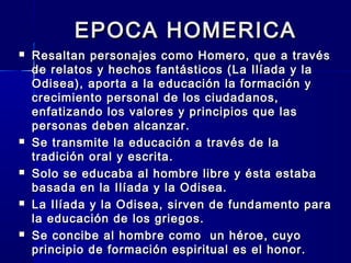 EPOCA HOMERICAEPOCA HOMERICA
 Resaltan personajes como Homero, que a travésResaltan personajes como Homero, que a través
de relatos y hechos fantásticos (La Ilíada y lade relatos y hechos fantásticos (La Ilíada y la
Odisea), aporta a la educación la formación yOdisea), aporta a la educación la formación y
crecimiento personal de los ciudadanos,crecimiento personal de los ciudadanos,
enfatizando los valores y principios que lasenfatizando los valores y principios que las
personas deben alcanzar.personas deben alcanzar.
 Se transmite la educación a través de laSe transmite la educación a través de la
tradición oral y escrita.tradición oral y escrita.
 Solo se educaba al hombre libre y ésta estabaSolo se educaba al hombre libre y ésta estaba
basada en la Ilíada y la Odisea.basada en la Ilíada y la Odisea.
 La Ilíada y la Odisea, sirven de fundamento paraLa Ilíada y la Odisea, sirven de fundamento para
la educación de los griegos.la educación de los griegos.
 Se concibe al hombre como un héroe, cuyoSe concibe al hombre como un héroe, cuyo
principio de formación espiritual es el honor.principio de formación espiritual es el honor.
 