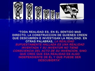 ““TODA REALIDAD ES, EN EL SENTIDO MASTODA REALIDAD ES, EN EL SENTIDO MAS
DIRECTO, LA CONSTRUCCION DE QUIENES CREENDIRECTO, LA CONSTRUCCION DE QUIENES CREEN
QUE DESCUBREN E INVESTIGAN LA REALIDAD. ENQUE DESCUBREN E INVESTIGAN LA REALIDAD. EN
OTRAS PALABRAS,OTRAS PALABRAS, LA REALIDADLA REALIDAD
SUPUESTAMENTE HALLADA ES UNA REALIDADSUPUESTAMENTE HALLADA ES UNA REALIDAD
INVENTADA Y SU INVENTOR NO TIENEINVENTADA Y SU INVENTOR NO TIENE
CONSCIENCIA DEL ACTO DE SU INVENCIONCONSCIENCIA DEL ACTO DE SU INVENCION , SINO, SINO
QUE CREE QUE ESA REALIDAD ES ALGOQUE CREE QUE ESA REALIDAD ES ALGO
INDEPENDIENTE DE ÉL Y QUE PUEDE SERINDEPENDIENTE DE ÉL Y QUE PUEDE SER
DESCUBIERTA”DESCUBIERTA”
 
