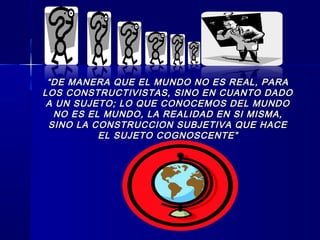 ““DE MANERA QUE EL MUNDO NO ES REAL, PARADE MANERA QUE EL MUNDO NO ES REAL, PARA
LOS CONSTRUCTIVISTAS, SINO EN CUANTO DADOLOS CONSTRUCTIVISTAS, SINO EN CUANTO DADO
A UN SUJETO; LO QUE CONOCEMOS DEL MUNDOA UN SUJETO; LO QUE CONOCEMOS DEL MUNDO
NO ES EL MUNDO, LA REALIDAD EN SI MISMA,NO ES EL MUNDO, LA REALIDAD EN SI MISMA,
SINO LA CONSTRUCCION SUBJETIVA QUE HACESINO LA CONSTRUCCION SUBJETIVA QUE HACE
EL SUJETO COGNOSCENTE”EL SUJETO COGNOSCENTE”
 