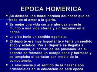 EPOCA HOMERICAEPOCA HOMERICA
 Se destaca una moral heroica del honor que seSe destaca una moral heroica del honor que se
basa en el amor a la gloria.basa en el amor a la gloria.
 Es mejor una vida corta y gloriosa en esteEs mejor una vida corta y gloriosa en este
mundo a una vida eterna y sin hazañas en elmundo a una vida eterna y sin hazañas en el
hades.hades.
 La vida tenia un sentido agonista.La vida tenia un sentido agonista.
 El deporte era muy importante y tenia un sentidoEl deporte era muy importante y tenia un sentido
ético y estético. Por el deporte se llegaba alético y estético. Por el deporte se llegaba al
autodominio, al control de las pasiones. en elautodominio, al control de las pasiones. en el
deporte se formaba un cuerpo sano y hermoso ydeporte se formaba un cuerpo sano y hermoso y
se templaba el carácter por medio de lase templaba el carácter por medio de la
competencia.competencia.
 La elocuencia y el sentido de la hazaña sonLa elocuencia y el sentido de la hazaña son
primordiales en la educación de esta época.primordiales en la educación de esta época.
 