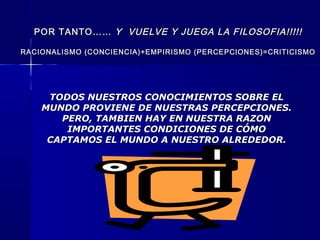POR TANTO……POR TANTO…… Y VUELVE Y JUEGA LA FILOSOFIA!!!!!Y VUELVE Y JUEGA LA FILOSOFIA!!!!!
RACIONALISMO (CONCIENCIA)+EMPIRISMO (PERCEPCIONES)=CRITICISMORACIONALISMO (CONCIENCIA)+EMPIRISMO (PERCEPCIONES)=CRITICISMO
TODOS NUESTROS CONOCIMIENTOS SOBRE ELTODOS NUESTROS CONOCIMIENTOS SOBRE EL
MUNDO PROVIENE DE NUESTRAS PERCEPCIONES.MUNDO PROVIENE DE NUESTRAS PERCEPCIONES.
PERO, TAMBIEN HAY EN NUESTRA RAZONPERO, TAMBIEN HAY EN NUESTRA RAZON
IMPORTANTES CONDICIONES DE CÓMOIMPORTANTES CONDICIONES DE CÓMO
CAPTAMOS EL MUNDO A NUESTRO ALREDEDOR.CAPTAMOS EL MUNDO A NUESTRO ALREDEDOR.
 