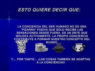 ESTO QUIERE DECIR QUE:ESTO QUIERE DECIR QUE:
LA CONCIENCIA DEL SER HUMANO NO ES UNALA CONCIENCIA DEL SER HUMANO NO ES UNA
“PIZARRA” PASIVA QUE SOLO RECIBE LAS“PIZARRA” PASIVA QUE SOLO RECIBE LAS
SENSACIONES DESDE FUERA. ES UN ENTE QUESENSACIONES DESDE FUERA. ES UN ENTE QUE
MOLDEA ACTIVAMENTE. LA PROPIA CONCIENCIAMOLDEA ACTIVAMENTE. LA PROPIA CONCIENCIA
CONTRIBUYE A FORMAR NUESTRO CONCEPTO DELCONTRIBUYE A FORMAR NUESTRO CONCEPTO DEL
MUNDO.MUNDO.
Y… POR TANTO… ¡LAS COSAS TAMBIEN SE ADAPTAN
A LA CONCIENCIA!!
 