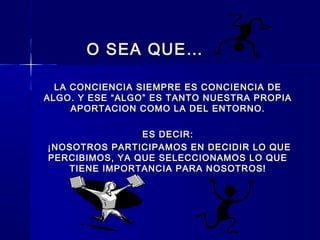 O SEA QUE…O SEA QUE…
LA CONCIENCIA SIEMPRE ES CONCIENCIA DELA CONCIENCIA SIEMPRE ES CONCIENCIA DE
ALGO. Y ESE “ALGO” ES TANTO NUESTRA PROPIAALGO. Y ESE “ALGO” ES TANTO NUESTRA PROPIA
APORTACION COMO LA DEL ENTORNO.APORTACION COMO LA DEL ENTORNO.
ES DECIR:ES DECIR:
¡NOSOTROS PARTICIPAMOS EN DECIDIR LO QUE¡NOSOTROS PARTICIPAMOS EN DECIDIR LO QUE
PERCIBIMOS, YA QUE SELECCIONAMOS LO QUEPERCIBIMOS, YA QUE SELECCIONAMOS LO QUE
TIENE IMPORTANCIA PARA NOSOTROS!TIENE IMPORTANCIA PARA NOSOTROS!
 