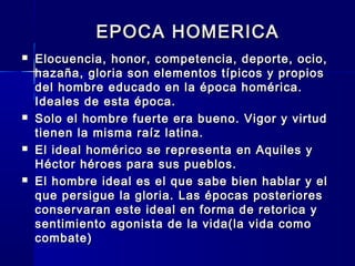 EPOCA HOMERICAEPOCA HOMERICA
 Elocuencia, honor, competencia, deporte, ocio,Elocuencia, honor, competencia, deporte, ocio,
hazaña, gloria son elementos típicos y propioshazaña, gloria son elementos típicos y propios
del hombre educado en la época homérica.del hombre educado en la época homérica.
Ideales de esta época.Ideales de esta época.
 Solo el hombre fuerte era bueno. Vigor y virtudSolo el hombre fuerte era bueno. Vigor y virtud
tienen la misma raíz latina.tienen la misma raíz latina.
 El ideal homérico se representa en Aquiles yEl ideal homérico se representa en Aquiles y
Héctor héroes para sus pueblos.Héctor héroes para sus pueblos.
 El hombre ideal es el que sabe bien hablar y elEl hombre ideal es el que sabe bien hablar y el
que persigue la gloria. Las épocas posterioresque persigue la gloria. Las épocas posteriores
conservaran este ideal en forma de retorica yconservaran este ideal en forma de retorica y
sentimiento agonista de la vida(la vida comosentimiento agonista de la vida(la vida como
combate)combate)
 