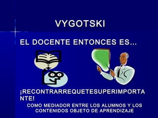 VYGOTSKIVYGOTSKI
EL DOCENTE ENTONCES ES…EL DOCENTE ENTONCES ES…
¡RECONTRARREQUETESUPERIMPORTA¡RECONTRARREQUETESUPERIMPORTA
NTE!NTE!
COMO MEDIADOR ENTRE LOS ALUMNOS Y LOSCOMO MEDIADOR ENTRE LOS ALUMNOS Y LOS
CONTENIDOS OBJETO DE APRENDIZAJECONTENIDOS OBJETO DE APRENDIZAJE
 