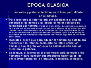 EPOCA CLASICAEPOCA CLASICA
Isocrates y platón coincidían en el ideal pero diferíanIsocrates y platón coincidían en el ideal pero diferían
en el método.en el método.
 Para Isocrates la retorica era por excelencia el arte dePara Isocrates la retorica era por excelencia el arte de
conducir a los demás y la lengua el mejor vehículo deconducir a los demás y la lengua el mejor vehículo de
formación del hombre.formación del hombre. Fundó en el año 392 a. C. una importante escuelaFundó en el año 392 a. C. una importante escuela
de oratoria que se hizo muy famosa, no sólo por la eficacia de su instrucción, sinode oratoria que se hizo muy famosa, no sólo por la eficacia de su instrucción, sino
también por el hecho (emanado de su formación socrática y platónica) de incluirtambién por el hecho (emanado de su formación socrática y platónica) de incluir
en su plan de estudios la educación ética del ciudadano, en lo que se distinguióen su plan de estudios la educación ética del ciudadano, en lo que se distinguió
claramente de sus principales competidores, los sofistas, cuya falta de referentesclaramente de sus principales competidores, los sofistas, cuya falta de referentes
éticos atacó.éticos atacó.
 Isocrates creyó que para educar al hombre de estado eraIsocrates creyó que para educar al hombre de estado era
necesaria a la retorica como arte de influir sobre losnecesaria a la retorica como arte de influir sobre los
demás y que el gran vehículo de comunicación con losdemás y que el gran vehículo de comunicación con los
otros era la palabra.otros era la palabra.
 La lengua, el idioma es el gran medio para conocer a losLa lengua, el idioma es el gran medio para conocer a los
hombres y para conocer sus productos espirituales. dehombres y para conocer sus productos espirituales. de
ahí la importancia de la literatura, la retorica, la poesía.ahí la importancia de la literatura, la retorica, la poesía.
 