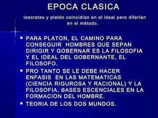 EPOCA CLASICAEPOCA CLASICA
Isocrates y platón coincidían en el ideal pero diferíanIsocrates y platón coincidían en el ideal pero diferían
en el método.en el método.
 PARA PLATON, EL CAMINO PARAPARA PLATON, EL CAMINO PARA
CONSEGUIR HOMBRES QUE SEPANCONSEGUIR HOMBRES QUE SEPAN
DIRIGIR Y GOBERNAR ES LA FILOSOFIADIRIGIR Y GOBERNAR ES LA FILOSOFIA
Y EL IDEAL DEL GOBERNANTE, ELY EL IDEAL DEL GOBERNANTE, EL
FILOSOFO.FILOSOFO.
 PRO TANTO SE LE DEBE HACERPRO TANTO SE LE DEBE HACER
ENFASIS EN LAS MATEMATICASENFASIS EN LAS MATEMATICAS
(CIENCIA RIGUROSA Y RACIONAL) Y LA(CIENCIA RIGUROSA Y RACIONAL) Y LA
FILOSOFIA, BASES ESCENCIALES EN LAFILOSOFIA, BASES ESCENCIALES EN LA
FORMACION DEL HOMBRE.FORMACION DEL HOMBRE.
 TEORIA DE LOS DOS MUNDOS.TEORIA DE LOS DOS MUNDOS.
 