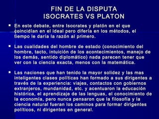 FIN DE LA DISPUTAFIN DE LA DISPUTA
ISOCRATES VS PLATONISOCRATES VS PLATON
 En este debate, entre Isocrates y platón en el queEn este debate, entre Isocrates y platón en el que
coincidían en el ideal pero difería en los métodos, elcoincidían en el ideal pero difería en los métodos, el
tiempo le daría la razón al primero.tiempo le daría la razón al primero.
 Las cualidades del hombre de estado (conocimiento delLas cualidades del hombre de estado (conocimiento del
hombre, tacto, intuición de los acontecimientos, manejo dehombre, tacto, intuición de los acontecimientos, manejo de
los demás, sentido diplomático) nada parecen tener quelos demás, sentido diplomático) nada parecen tener que
ver con la ciencia exacta, menos con la matemática.ver con la ciencia exacta, menos con la matemática.
 Las naciones que han tenido la mayor solidez y las masLas naciones que han tenido la mayor solidez y las mas
inteligentes clases políticas han formado a sus dirigentes ainteligentes clases políticas han formado a sus dirigentes a
través de la experiencia: viajes, contactos con gobiernostravés de la experiencia: viajes, contactos con gobiernos
extranjeros, mundanidad, etc. y acentuaron la educaciónextranjeros, mundanidad, etc. y acentuaron la educación
histórica, el aprendizaje de las lenguas, el conocimiento dehistórica, el aprendizaje de las lenguas, el conocimiento de
la economía, pero nunca pensaron que la filosofía y lala economía, pero nunca pensaron que la filosofía y la
ciencia natural fueran los caminos para formar dirigentesciencia natural fueran los caminos para formar dirigentes
políticos, ni dirigentes en general.políticos, ni dirigentes en general.
 