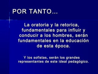 POR TANTO…POR TANTO…
La oratoria y la retorica,La oratoria y la retorica,
fundamentales para influir yfundamentales para influir y
conducir a los hombres, seránconducir a los hombres, serán
fundamentales en la educaciónfundamentales en la educación
de esta época.de esta época.
Y los sofistas, serán los grandesY los sofistas, serán los grandes
representantes de este ideal pedagógico.representantes de este ideal pedagógico.
 
