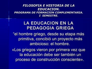 FILOSOFIA E HISTORIA DE LAFILOSOFIA E HISTORIA DE LA
EDUCACION.EDUCACION.
PROGRAMA DE FORMACION COMPLEMENTARIA.PROGRAMA DE FORMACION COMPLEMENTARIA.
I SEMESTRE.I SEMESTRE.
LA EDUCACION EN LALA EDUCACION EN LA
PEDAGOGIA GRIEGAPEDAGOGIA GRIEGA
““el hombre griego, desde su etapa másel hombre griego, desde su etapa más
primitiva, concibió un proyecto másprimitiva, concibió un proyecto más
ambicioso: el hombre.ambicioso: el hombre.
«Los griegos vieron por primera vez que«Los griegos vieron por primera vez que
la educación debe ser también unla educación debe ser también un
proceso de construcción consciente».proceso de construcción consciente».
 