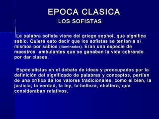 EPOCA CLASICAEPOCA CLASICA
LOS SOFISTASLOS SOFISTAS
La palabra sofista viene del griego sophoi, que significaLa palabra sofista viene del griego sophoi, que significa
sabio. Quiere esto decir que los sofistas se tenían a sisabio. Quiere esto decir que los sofistas se tenían a si
mismos por sabiosmismos por sabios (iluminados).(iluminados). Eran una especie deEran una especie de
maestros ambulantes que se ganaban la vida cobrandomaestros ambulantes que se ganaban la vida cobrando
por dar clases.por dar clases.
Especialistas en el debate de ideas y preocupados por laEspecialistas en el debate de ideas y preocupados por la
definición del significado de palabras y conceptos, partíandefinición del significado de palabras y conceptos, partían
de una crítica de los valores tradicionales, como el bien, lade una crítica de los valores tradicionales, como el bien, la
justicia, la verdad, la ley, la belleza, etcétera, quejusticia, la verdad, la ley, la belleza, etcétera, que
consideraban relativos.consideraban relativos.
 