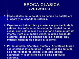 EPOCA CLASICAEPOCA CLASICA
LOS SOFISTASLOS SOFISTAS
 Especialistas en la palabra su campo de batalla eraEspecialistas en la palabra su campo de batalla era
el ágora y su espada la retorica.el ágora y su espada la retorica.
 Expertos en hablar bien y convencer por medio de laExpertos en hablar bien y convencer por medio de la
palabra, los sofistas no buscaban la verdad de laspalabra, los sofistas no buscaban la verdad de las
cosas, sino solo mover a su auditorio hacia su propiocosas, sino solo mover a su auditorio hacia su propio
interés. Para ello podian utilizar muchas armas delinterés. Para ello podian utilizar muchas armas del
discurso, desde la amenaza hasta el halago. Haydiscurso, desde la amenaza hasta el halago. Hay
muchas maneras de seducir a la gente.muchas maneras de seducir a la gente.
 Por lo anterior, Sócrates, Platón y Aristóteles fueronPor lo anterior, Sócrates, Platón y Aristóteles fueron
sus enemigos intelectuales . Para ellos los sofistassus enemigos intelectuales . Para ellos los sofistas
no eran verdaderos sabios, sino solo sabiosno eran verdaderos sabios, sino solo sabios
aparentes, y la sofistica no era sino sabiduríaaparentes, y la sofistica no era sino sabiduría
aparente.aparente.
 