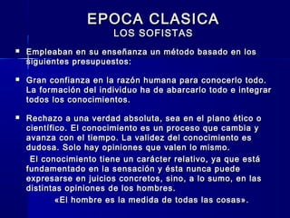 EPOCA CLASICAEPOCA CLASICA
LOS SOFISTASLOS SOFISTAS
 Empleaban en su enseñanza un método basado en losEmpleaban en su enseñanza un método basado en los
siguientes presupuestos:siguientes presupuestos:
 Gran confianza en la razón humana para conocerlo todo.Gran confianza en la razón humana para conocerlo todo.
La formación del individuo ha de abarcarlo todo e integrarLa formación del individuo ha de abarcarlo todo e integrar
todos los conocimientos.todos los conocimientos.
 Rechazo a una verdad absoluta, sea en el plano ético oRechazo a una verdad absoluta, sea en el plano ético o
científico.científico. El conocimiento es un proceso que cambia yEl conocimiento es un proceso que cambia y
avanza con el tiempo. La validez del conocimiento esavanza con el tiempo. La validez del conocimiento es
dudosa. Solo hay opiniones que valen lo mismo.dudosa. Solo hay opiniones que valen lo mismo.
El conocimiento tiene un carácter relativo, ya que estáEl conocimiento tiene un carácter relativo, ya que está
fundamentado en la sensación y ésta nunca puedefundamentado en la sensación y ésta nunca puede
expresarse en juicios concretos, sino, a lo sumo, en lasexpresarse en juicios concretos, sino, a lo sumo, en las
distintas opiniones de los hombres.distintas opiniones de los hombres.
«El hombre es la medida de todas las cosas».«El hombre es la medida de todas las cosas».
 