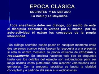 EPOCA CLASICAEPOCA CLASICA
SOCRATES Y SU METODOSOCRATES Y SU METODO
La Ironía y La Mayéutica.La Ironía y La Mayéutica.
Toda enseñanza debe ser dialogo, por medio de ésteToda enseñanza debe ser dialogo, por medio de éste
el discípulo descubre la verdad por si mismo, por suel discípulo descubre la verdad por si mismo, por su
auto-actividad él extrae los conceptos de la propiaauto-actividad él extrae los conceptos de la propia
interioridad.interioridad.
Un diálogo socrático puede pasar en cualquier momento entreUn diálogo socrático puede pasar en cualquier momento entre
dos personas cuando éstas buscan la respuesta a una preguntados personas cuando éstas buscan la respuesta a una pregunta
si ésta la admite mediante su propio esfuerzo desi ésta la admite mediante su propio esfuerzo de reflexiónreflexión yy
razonamientorazonamiento. Se empieza haciendo todo tipo de preguntas. Se empieza haciendo todo tipo de preguntas
hasta que los detalles del ejemplo son evidenciados para serhasta que los detalles del ejemplo son evidenciados para ser
luego usados como plataforma para alcanzar valoraciones másluego usados como plataforma para alcanzar valoraciones más
generales. Con la pregunta socrática se busca la claridadgenerales. Con la pregunta socrática se busca la claridad
conceptual y a partir de ahí sacar sus implicaciones.conceptual y a partir de ahí sacar sus implicaciones.
 