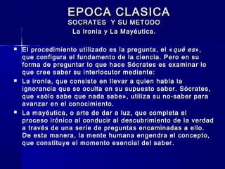 EPOCA CLASICAEPOCA CLASICA
SOCRATES Y SU METODOSOCRATES Y SU METODO
La Ironía y La Mayéutica.La Ironía y La Mayéutica.
 El procedimiento utilizado es la pregunta, el «El procedimiento utilizado es la pregunta, el « qué esqué es»,»,
que configura el fundamento de la ciencia. Pero en suque configura el fundamento de la ciencia. Pero en su
forma de preguntar lo que hace Sócrates es examinar loforma de preguntar lo que hace Sócrates es examinar lo
que cree saber su interlocutor mediante:que cree saber su interlocutor mediante:
 La ironía, que consiste en llevar a quien habla laLa ironía, que consiste en llevar a quien habla la
ignorancia que se oculta en su supuesto saber. Sócrates,ignorancia que se oculta en su supuesto saber. Sócrates,
que «sólo sabe que nada sabe», utiliza su no-saber paraque «sólo sabe que nada sabe», utiliza su no-saber para
avanzar en el conocimiento.avanzar en el conocimiento.
 La mayéutica, o arte de dar a luz, que completa elLa mayéutica, o arte de dar a luz, que completa el
proceso irónico al conducir al descubrimiento de la verdadproceso irónico al conducir al descubrimiento de la verdad
a través de una serie de preguntas encaminadas a ello.a través de una serie de preguntas encaminadas a ello.
De esta manera, la mente humana engendra el concepto,De esta manera, la mente humana engendra el concepto,
que constituye el momento esencial del saber.que constituye el momento esencial del saber.
 