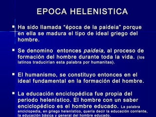 EPOCA HELENISTICAEPOCA HELENISTICA
 Ha sido llamada “época de la paideia” porqueHa sido llamada “época de la paideia” porque
en ella se madura el tipo de ideal griego delen ella se madura el tipo de ideal griego del
hombre.hombre.
 Se denomino entoncesSe denomino entonces paideia,paideia, al proceso deal proceso de
formación del hombre durante toda la vida.formación del hombre durante toda la vida. (los(los
latinos traducirían esta palabra por humanitas).latinos traducirían esta palabra por humanitas).
 El humanismo, se constituyo entonces en elEl humanismo, se constituyo entonces en el
ideal fundamental en la formación del hombre.ideal fundamental en la formación del hombre.
 La educación enciclopédica fue propia delLa educación enciclopédica fue propia del
periodo helenístico. El hombre con un saberperiodo helenístico. El hombre con un saber
enciclopédicoenciclopédico es el hombre educado.es el hombre educado. La palabraLa palabra
enciclopedia, en griego helenístico, quería decir la educación corriente,enciclopedia, en griego helenístico, quería decir la educación corriente,
la educación básica y general del hombre educado.la educación básica y general del hombre educado.
 