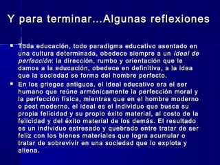 Y para terminar…Algunas reflexionesY para terminar…Algunas reflexiones
 Toda educación, todo paradigma educativo asentado enToda educación, todo paradigma educativo asentado en
una cultura determinada, obedece siempre a ununa cultura determinada, obedece siempre a un ideal deideal de
perfecciónperfección: la dirección, rumbo y orientación que le: la dirección, rumbo y orientación que le
damos a la educación, obedece en definitiva, a la ideadamos a la educación, obedece en definitiva, a la idea
que la sociedad se forma del hombre perfecto.que la sociedad se forma del hombre perfecto.
 En los griegos antiguos, el ideal educativo era el serEn los griegos antiguos, el ideal educativo era el ser
humano que reúne armónicamente la perfección moral yhumano que reúne armónicamente la perfección moral y
la perfección física, mientras que en el hombre modernola perfección física, mientras que en el hombre moderno
o post moderno, el ideal es el individuo que busca suo post moderno, el ideal es el individuo que busca su
propia felicidad y su propio éxito material, al costo de lapropia felicidad y su propio éxito material, al costo de la
felicidad y del éxito material de los demás. El resultadofelicidad y del éxito material de los demás. El resultado
es un individuo estresado y quebrado entre tratar de seres un individuo estresado y quebrado entre tratar de ser
feliz con los bienes materiales que logra acumular ofeliz con los bienes materiales que logra acumular o
tratar de sobrevivir en una sociedad que lo explota ytratar de sobrevivir en una sociedad que lo explota y
aliena.aliena.
 