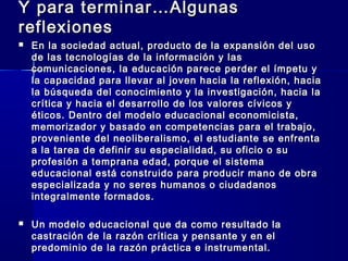 Y para terminar…AlgunasY para terminar…Algunas
reflexionesreflexiones
 En la sociedad actual, producto de la expansión del usoEn la sociedad actual, producto de la expansión del uso
de las tecnologías de la información y lasde las tecnologías de la información y las
comunicaciones, la educación parece perder el ímpetu ycomunicaciones, la educación parece perder el ímpetu y
la capacidad para llevar al joven hacia la reflexión, haciala capacidad para llevar al joven hacia la reflexión, hacia
la búsqueda del conocimiento y la investigación, hacia lala búsqueda del conocimiento y la investigación, hacia la
crítica y hacia el desarrollo de los valores cívicos ycrítica y hacia el desarrollo de los valores cívicos y
éticos. Dentro del modelo educacional economicista,éticos. Dentro del modelo educacional economicista,
memorizador y basado en competencias para el trabajo,memorizador y basado en competencias para el trabajo,
proveniente del neoliberalismo, el estudiante se enfrentaproveniente del neoliberalismo, el estudiante se enfrenta
a la tarea de definir su especialidad, su oficio o sua la tarea de definir su especialidad, su oficio o su
profesión a temprana edad, porque el sistemaprofesión a temprana edad, porque el sistema
educacional está construido para producir mano de obraeducacional está construido para producir mano de obra
especializada y no seres humanos o ciudadanosespecializada y no seres humanos o ciudadanos
integralmente formados.integralmente formados.
 Un modelo educacional que da como resultado laUn modelo educacional que da como resultado la
castración de la razón crítica y pensante y en elcastración de la razón crítica y pensante y en el
predominio de la razón práctica e instrumental.predominio de la razón práctica e instrumental.
 