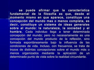se puede afirmar que la característicase puede afirmar que la característica
fundamental de la filosofía es que, desde elfundamental de la filosofía es que, desde el
momento mismo en que aparece, constituye unamomento mismo en que aparece, constituye una
concepción del mundo mas o menos completa, esconcepción del mundo mas o menos completa, es
decir, constituye un sistema de ideas generalesdecir, constituye un sistema de ideas generales
sobre el mundo: la naturaleza, la sociedad y elsobre el mundo: la naturaleza, la sociedad y el
hombre.hombre. Cada individuo llega a tener determinadaCada individuo llega a tener determinada
concepción del mundo; pero no necesariamente es unaconcepción del mundo; pero no necesariamente es una
concepción del mundo producto de la reflexión, sinoconcepción del mundo producto de la reflexión, sino
formada espontáneamente bajo la influencia de lasformada espontáneamente bajo la influencia de las
condiciones de vida. Incluso, con frecuencia, se trata decondiciones de vida. Incluso, con frecuencia, se trata de
trozos de distintas concepciones sobre el mundo más otrozos de distintas concepciones sobre el mundo más o
menos organizados mediante la aplicación de unmenos organizados mediante la aplicación de un
determinado punto de vista sobre la realidad circundante.determinado punto de vista sobre la realidad circundante.
 