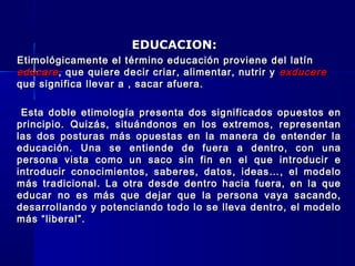 EDUCACION:EDUCACION:
Etimológicamente el término educación proviene del latínEtimológicamente el término educación proviene del latín
educareeducare, que quiere decir criar, alimentar, nutrir y, que quiere decir criar, alimentar, nutrir y exducereexducere
que significa llevar a , sacar afuera.que significa llevar a , sacar afuera.
Esta doble etimología presenta dos significados opuestos enEsta doble etimología presenta dos significados opuestos en
principio. Quizás, situándonos en los extremos, representanprincipio. Quizás, situándonos en los extremos, representan
las dos posturas más opuestas en la manera de entender lalas dos posturas más opuestas en la manera de entender la
educación. Una se entiende de fuera a dentro, con unaeducación. Una se entiende de fuera a dentro, con una
persona vista como un saco sin fin en el que introducir epersona vista como un saco sin fin en el que introducir e
introducir conocimientos, saberes, datos, ideas…, el modelointroducir conocimientos, saberes, datos, ideas…, el modelo
más tradicional. La otra desde dentro hacia fuera, en la quemás tradicional. La otra desde dentro hacia fuera, en la que
educar no es más que dejar que la persona vaya sacando,educar no es más que dejar que la persona vaya sacando,
desarrollando y potenciando todo lo se lleva dentro, el modelodesarrollando y potenciando todo lo se lleva dentro, el modelo
más “liberal”.más “liberal”.
 