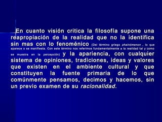 En cuanto visión critica la filosofía supone unaEn cuanto visión critica la filosofía supone una
reapropiación de la realidad que no la identificareapropiación de la realidad que no la identifica
sin mas con lo fenoménicosin mas con lo fenoménico ((Del término griegoDel término griego phainómenonphainómenon , lo que, lo que
aparece o se manifiesta. Con este término nos referimos fundamentalmente a la realidad tal y comoaparece o se manifiesta. Con este término nos referimos fundamentalmente a la realidad tal y como
se muestra en la percepción)se muestra en la percepción) y la apariencia, con cualquiery la apariencia, con cualquier
sistema de opiniones, tradiciones, ideas y valoressistema de opiniones, tradiciones, ideas y valores
que existen en el ambiente cultural y queque existen en el ambiente cultural y que
constituyen la fuente primaria de lo queconstituyen la fuente primaria de lo que
comúnmente pensamos, decimos y hacemos, sincomúnmente pensamos, decimos y hacemos, sin
un previo examen de suun previo examen de su racionalidad.racionalidad.
 