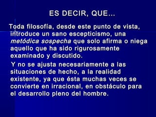 ES DECIR, QUE…ES DECIR, QUE…
Toda filosofía, desde este punto de vista,Toda filosofía, desde este punto de vista,
introduce un sano escepticismo, unaintroduce un sano escepticismo, una
metódica sospechametódica sospecha que solo afirma o niegaque solo afirma o niega
aquello que ha sido rigurosamenteaquello que ha sido rigurosamente
examinado y discutido.examinado y discutido.
Y no se ajusta necesariamente a lasY no se ajusta necesariamente a las
situaciones de hecho, a la realidadsituaciones de hecho, a la realidad
existente, ya que ésta muchas veces seexistente, ya que ésta muchas veces se
convierte en irracional, en obstáculo paraconvierte en irracional, en obstáculo para
el desarrollo pleno del hombre.el desarrollo pleno del hombre.
 