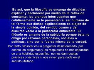 Es así, que la filosofía se encarga de dilucidar,Es así, que la filosofía se encarga de dilucidar,
explicar y esclarecer por medio de la reflexiónexplicar y esclarecer por medio de la reflexión
constante, los grandes interrogantes queconstante, los grandes interrogantes que
cotidianamente se le presentan al ser humano decotidianamente se le presentan al ser humano de
tal forma que dichas explicaciones se alejen detal forma que dichas explicaciones se alejen de
la simple opinión, del sentido común y della simple opinión, del sentido común y del
discurso vacío o la palabrería entusiasta. Eldiscurso vacío o la palabrería entusiasta. El
filósofo es amante de la sabiduría porque ésta nofilósofo es amante de la sabiduría porque ésta no
obliga por razones personales, sociales oobliga por razones personales, sociales o
políticas, sino por la fuerza misma de la verdad.políticas, sino por la fuerza misma de la verdad.
Por tanto, filosofar es un preguntar desinteresado, porPor tanto, filosofar es un preguntar desinteresado, por
cuanto las preguntas y las respuestas no nos capacitancuanto las preguntas y las respuestas no nos capacitan
en una habilidad específica, no nos dan recetasen una habilidad específica, no nos dan recetas
prácticas o técnicas ni nos sirven para nada en elprácticas o técnicas ni nos sirven para nada en el
sentido utilitario.sentido utilitario.
 