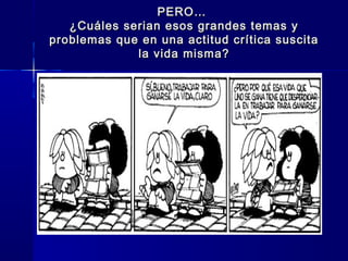 PERO…PERO…
¿Cuáles serian esos grandes temas y¿Cuáles serian esos grandes temas y
problemas que en una actitud crítica suscitaproblemas que en una actitud crítica suscita
la vida misma?la vida misma?
 