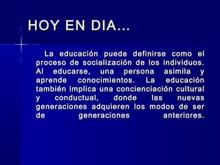 HOY EN DIA…HOY EN DIA…
La educación puede definirse como elLa educación puede definirse como el
proceso de socialización de los individuos.proceso de socialización de los individuos.
Al educarse, una persona asimila yAl educarse, una persona asimila y
aprende conocimientos. La educaciónaprende conocimientos. La educación
también implica una concienciación culturaltambién implica una concienciación cultural
y conductual, donde las nuevasy conductual, donde las nuevas
generaciones adquieren los modos de sergeneraciones adquieren los modos de ser
de generaciones anteriores.de generaciones anteriores.
 