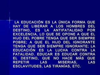 LA EDUCACIÓN ES LA ÚNICA FORMA QUELA EDUCACIÓN ES LA ÚNICA FORMA QUE
HAY DE LIBERAR A LOS HOMBRES DELHAY DE LIBERAR A LOS HOMBRES DEL
DESTINO, ES LA ANTIFATALIDAD PORDESTINO, ES LA ANTIFATALIDAD POR
EXCELENCIA, LO QUE SE OPONE A QUE ELEXCELENCIA, LO QUE SE OPONE A QUE EL
HIJO DEL POBRE TENGA QUE SER SIEMPREHIJO DEL POBRE TENGA QUE SER SIEMPRE
POBRE; A QUE EL HIJO DEL IGNORANTEPOBRE; A QUE EL HIJO DEL IGNORANTE
TENGA QUE SER SIEMPRE IGNORANTE; LATENGA QUE SER SIEMPRE IGNORANTE; LA
EDUCACIÓN ES LA LUCHA CONTRA LAEDUCACIÓN ES LA LUCHA CONTRA LA
FATALIDAD. EDUCAR ES EDUCAR CONTRAFATALIDAD. EDUCAR ES EDUCAR CONTRA
EL DESTINO, QUE NO HACE MÁS QUEEL DESTINO, QUE NO HACE MÁS QUE
REPETIR LAS MISERIAS, LASREPETIR LAS MISERIAS, LAS
ESCLAVITUDES, LAS TIRANÍAS, ETC.ESCLAVITUDES, LAS TIRANÍAS, ETC.
 