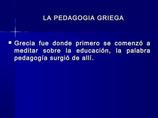 LA PEDAGOGIA GRIEGALA PEDAGOGIA GRIEGA
 Grecia fue donde primero se comenzó aGrecia fue donde primero se comenzó a
meditar sobre la educación, la palabrameditar sobre la educación, la palabra
pedagogía surgió de allí.pedagogía surgió de allí.
 